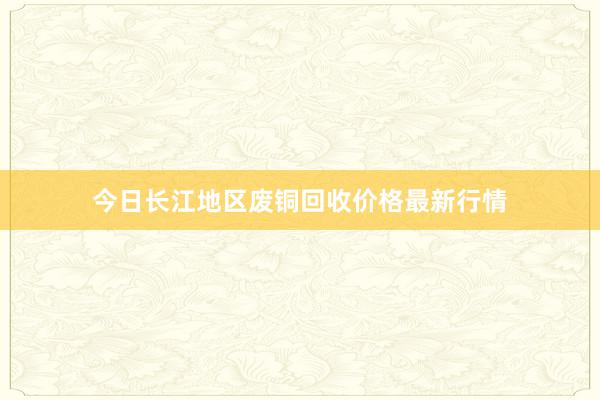 今日长江地区废铜回收价格最新行情