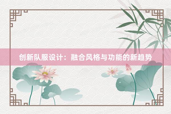 创新队服设计：融合风格与功能的新趋势