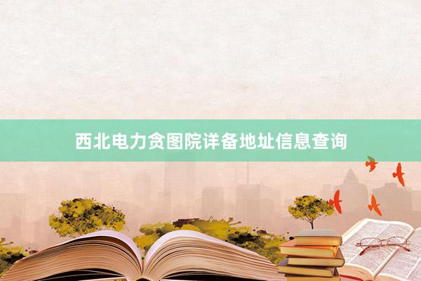 西北电力贪图院详备地址信息查询